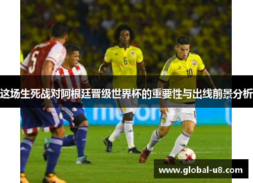 这场生死战对阿根廷晋级世界杯的重要性与出线前景分析